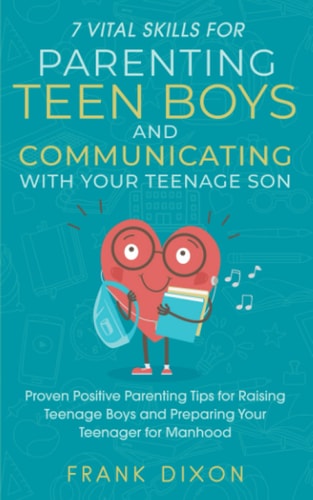 7 Vital Skills for Parenting Teen Boys and Communicating with Your Teenage Son: Proven Positive Parenting Tips for Raising Teenage Boys and Preparing