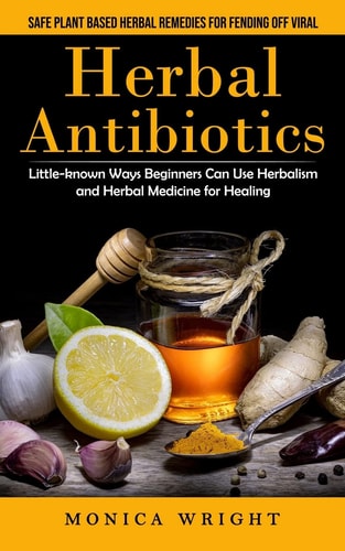 Herbal Antibiotics: Safe Plant Based Herbal Remedies for Fending Off Viral (Little-known Ways Beginners Can Use Herbalism and Herbal Medicine for Heal