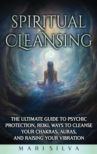 Spiritual Cleansing: The Ultimate Guide to Psychic Protection, Reiki, Ways to Cleanse Your Chakras, Auras, and Raising Your Vibration