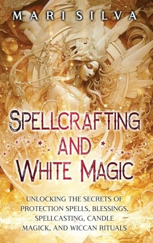 Spellcrafting and White Magic: Unlocking the Secrets of Protection Spells, Blessings, Spellcasting, Candle Magick, and Wiccan Rituals